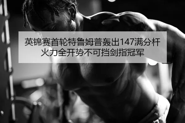 英锦赛首轮特鲁姆普轰出147满分杆 火力全开势不可挡剑指冠军